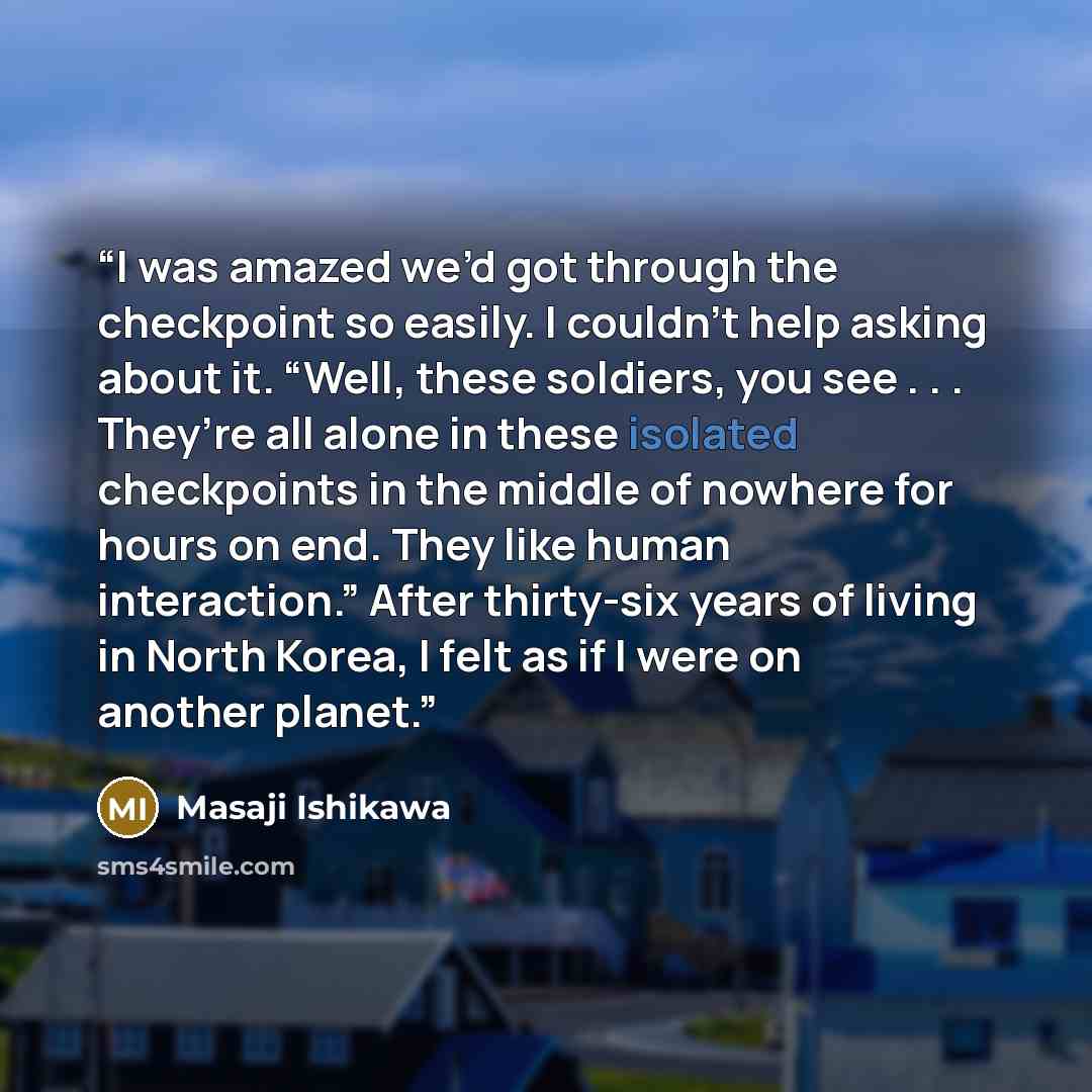 “I was amazed we’d got through the checkpoint so easily. I couldn’t help asking about it. “Well, these soldiers, you see . . . They’re all alone in these isolated checkpoints in the middle of nowhere for hours on end. They like human interaction.” After thirty-six years of living in North Korea, I…” quote by Masaji Ishikawa
