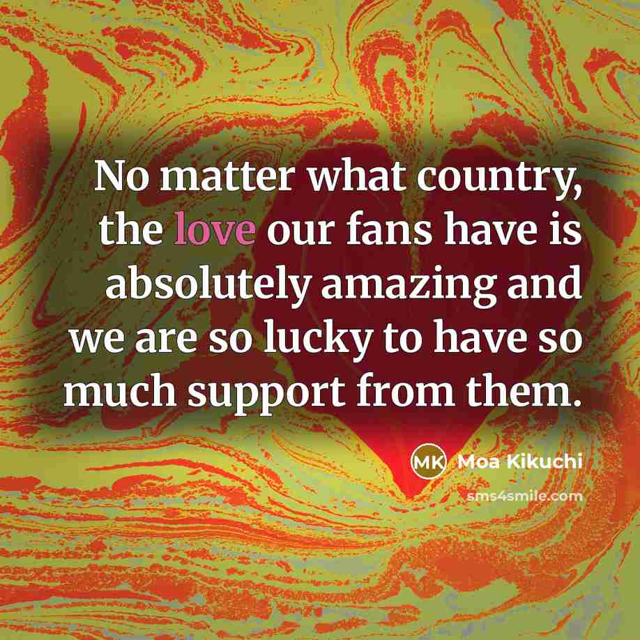 “No matter what country, the love our fans have is…” quote by Moa Kikuchi