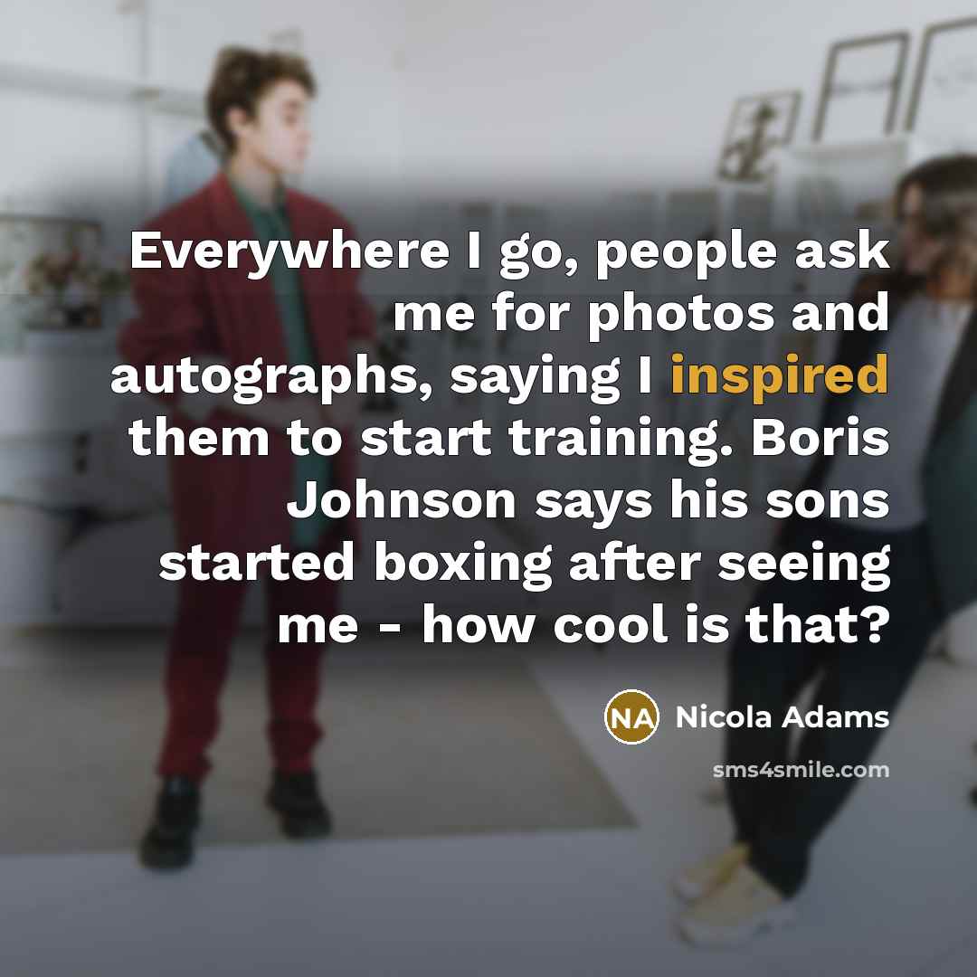 “Everywhere I go, people ask me for photos and autographs, saying I inspired them to start training. Boris Johnson says his sons started boxing after seeing me - how cool is that?” quote by Nicola Adams