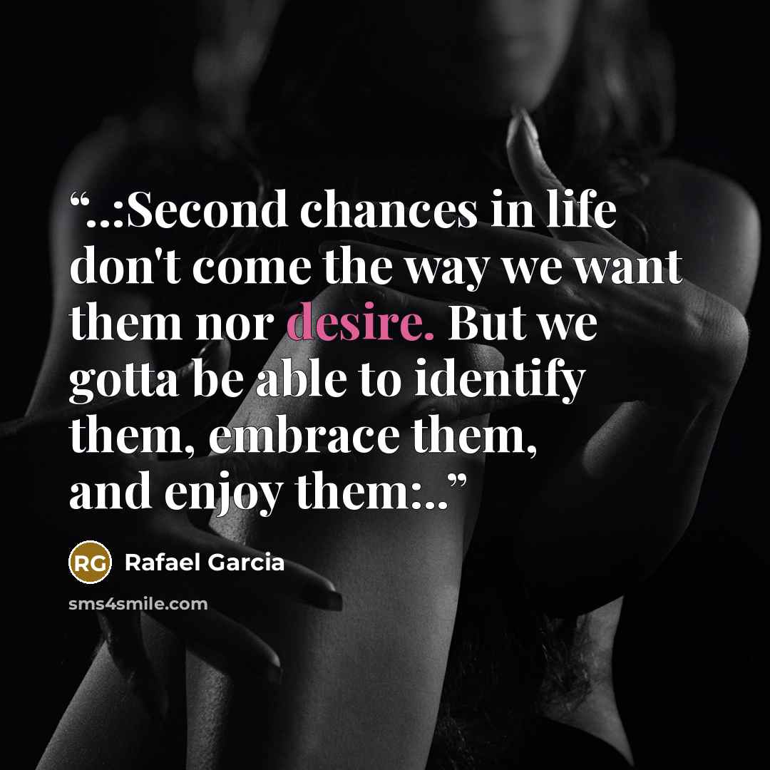 “..:Second chances in life don't come the way we want them nor desire. But we gotta be able to identify them, embrace them, and enjoy them:..” quote by Rafael Garcia