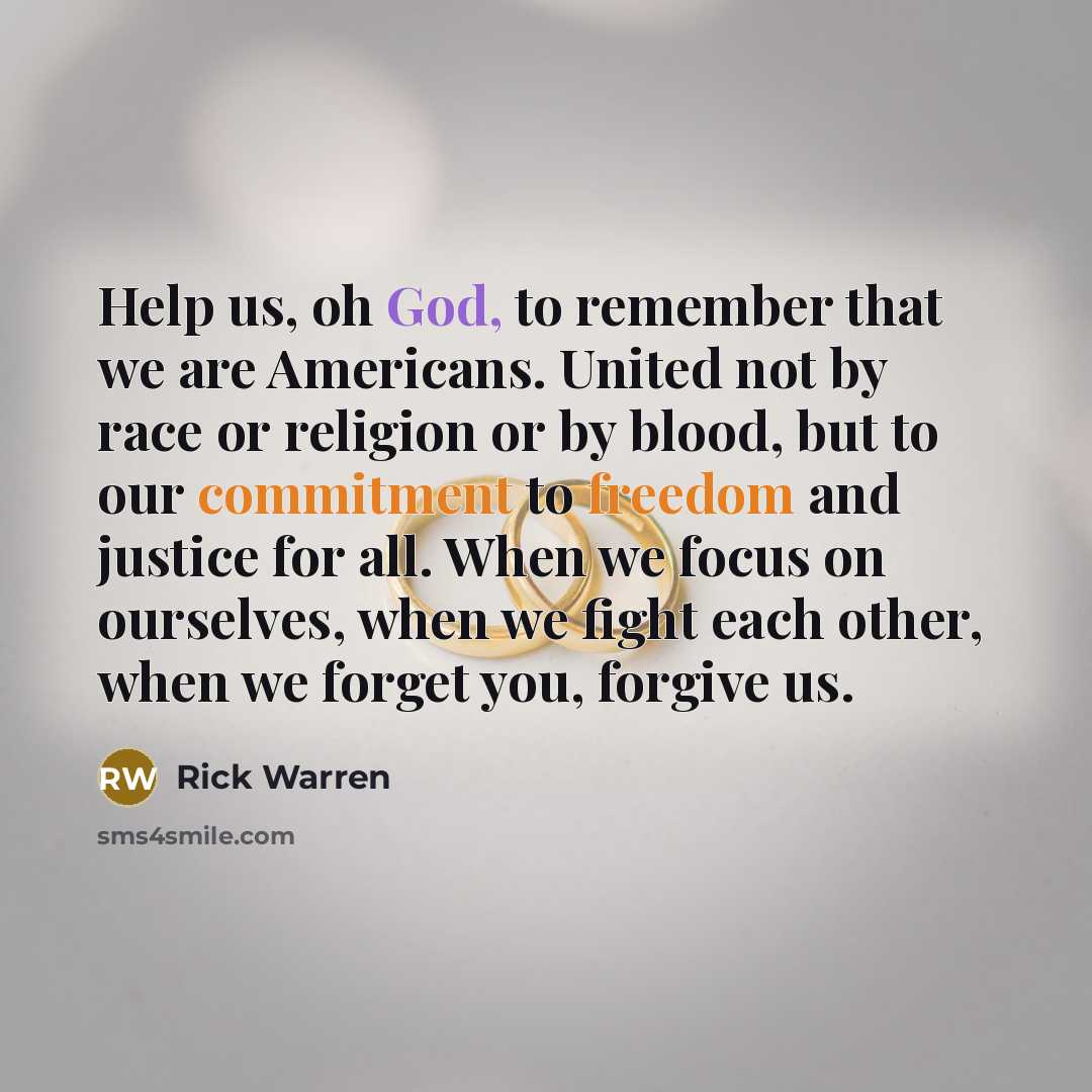 “Help us, oh God, to remember that we are Americans. United not by race or religion or by blood, but to our commitment to freedom and justice for all. When we focus on ourselves, when we fight each other, when we forget you, forgive us.” quote by Rick Warren
