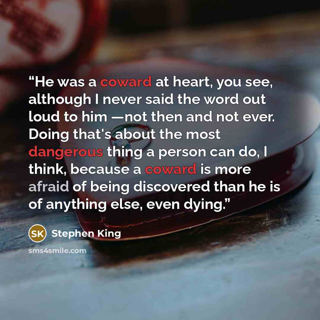 “He was a coward at heart, you see, although I never said the word out loud to him —not then and not ever. Doing that's about the most dangerous thing a person can do, I think, because a coward is more afraid of being discovered than he is of anything else, even dying.” quote by Stephen King