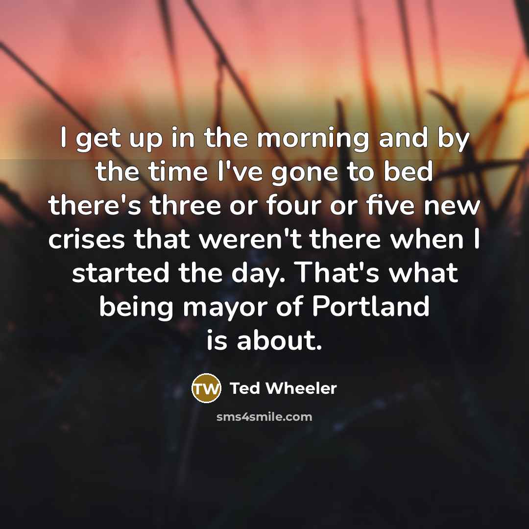 “I get up in the morning and by the time I've gone to bed there's three or four or five new crises that weren't there when I started the day. That's what being mayor of Portland is about.” quote by Ted Wheeler