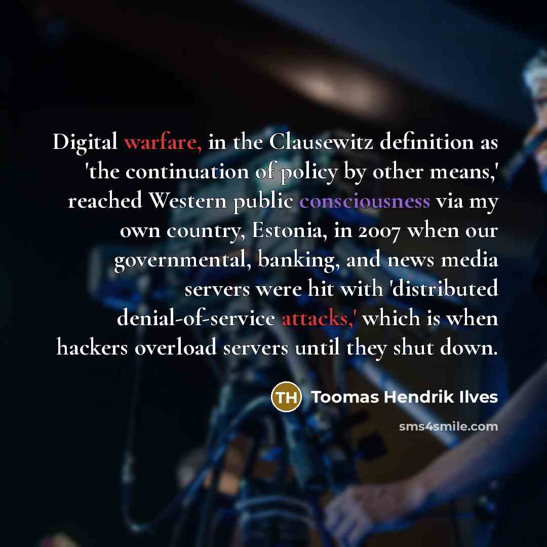 “Digital warfare, in the Clausewitz definition as 'the continuation of policy by other means,' reached Western public consciousness via my own country, Estonia, in 2007 when our governmental, banking, and news media servers were hit with 'distributed denial-of-service attacks,' which is when…” quote by Toomas Hendrik Ilves