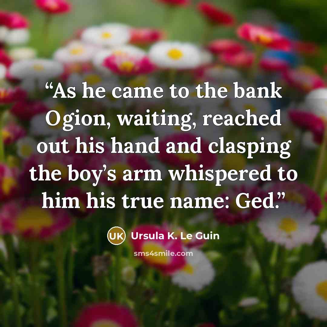 “As he came to the bank Ogion, waiting, reached out his hand and clasping the boy’s arm whispered to him his true name: Ged.” quote by Ursula K. Le Guin