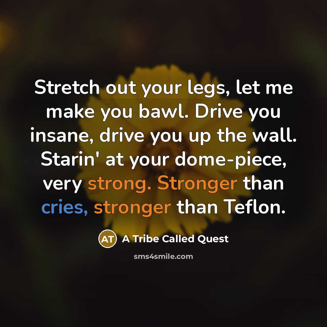 “Stretch out your legs, let me make you bawl. Drive you insane, drive you up the wall. Starin' at your dome-piece, very strong. Stronger than cries, stronger than Teflon.” quote by A Tribe Called Quest