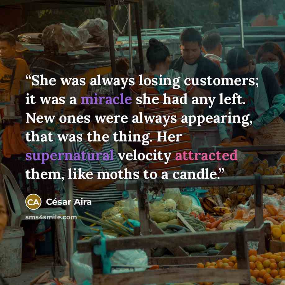 “She was always losing customers; it was a miracle she had any left. New ones were always appearing, that was the thing. Her supernatural velocity attracted them, like moths to a candle.” quote by César Aira