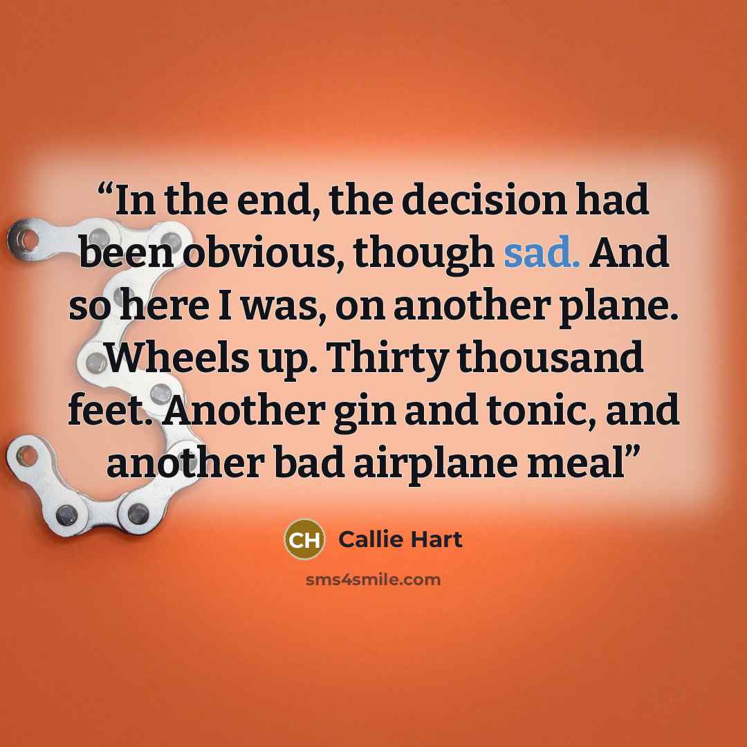 “In the end, the decision had been obvious, though sad. And so here I was, on another plane. Wheels up. Thirty thousand feet. Another gin and tonic, and another bad airplane meal” quote by Callie Hart