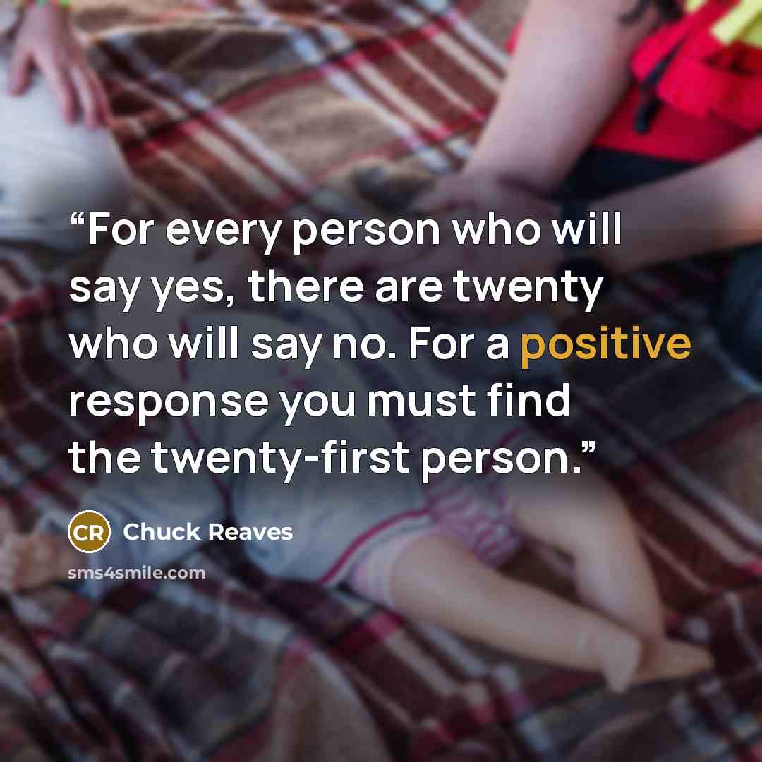 “For every person who will say yes, there are twenty who will say no. For a positive response you must find the twenty-first person.” quote by Chuck Reaves