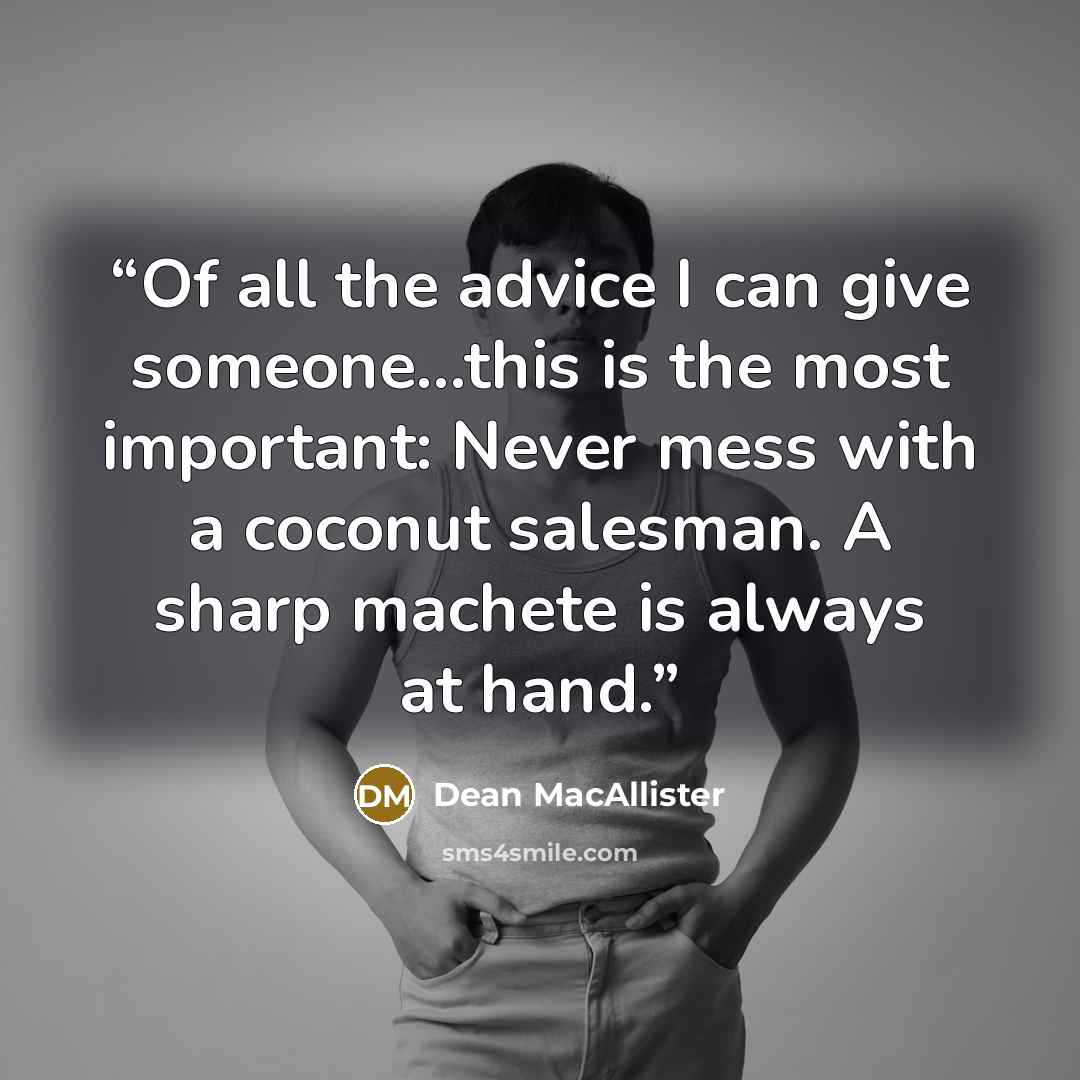 “Of all the advice I can give someone...this is the most important: Never mess with a coconut salesman. A sharp machete is always at hand.” quote by Dean MacAllister