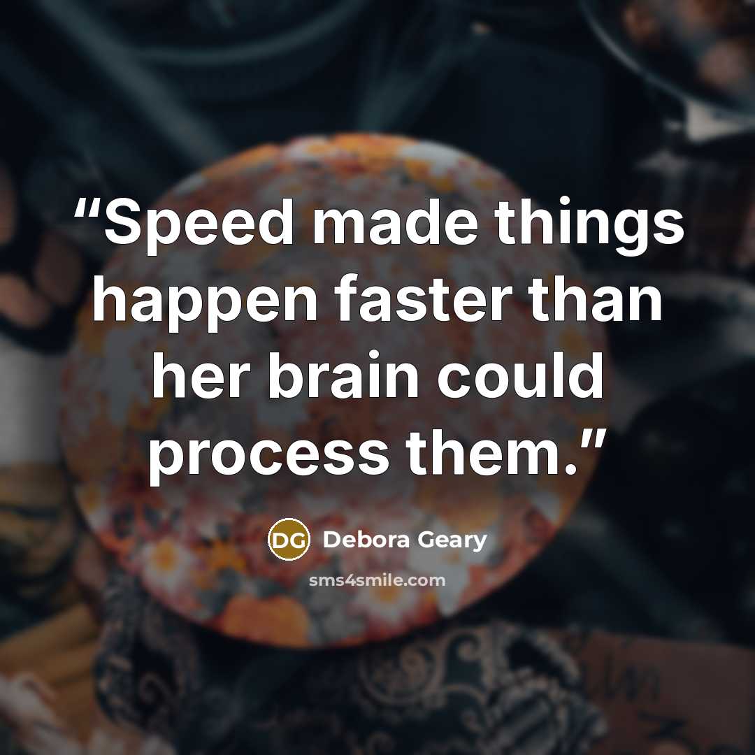 “Speed made things happen faster than her brain could process them.” quote by Debora Geary