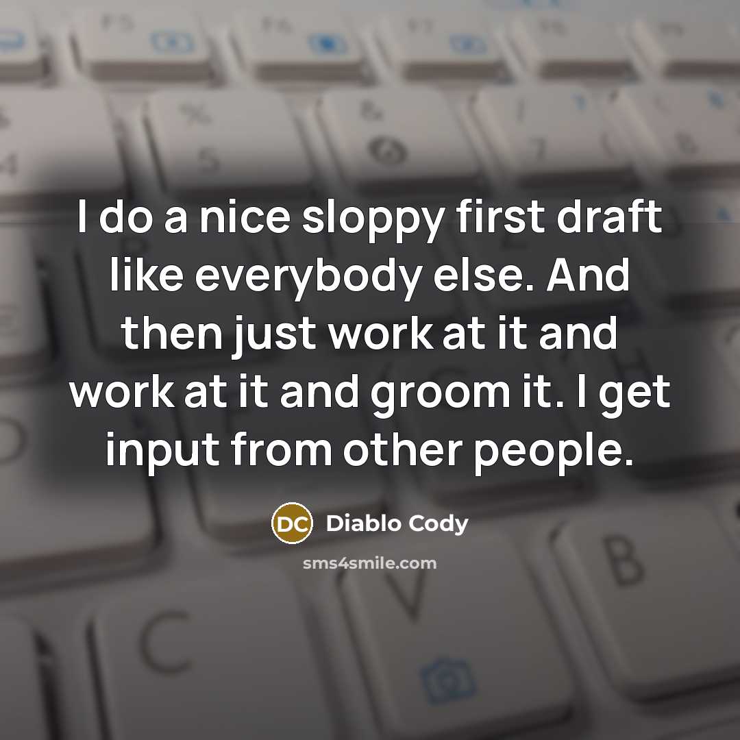 “I do a nice sloppy first draft like everybody else. And then just work at it and work at it and groom it. I get input from other people.” quote by Diablo Cody