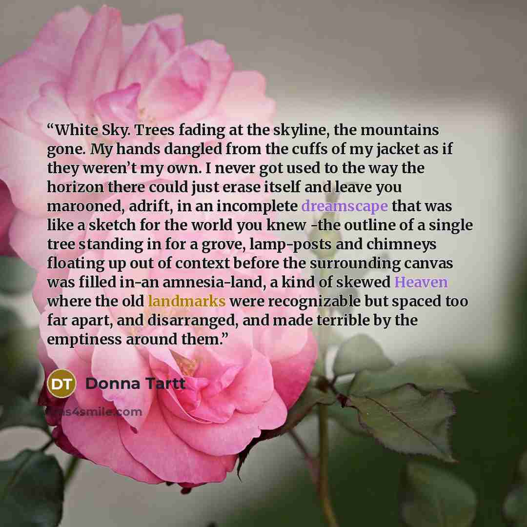 “White Sky. Trees fading at the skyline, the mountains gone. My hands dangled from the cuffs of my jacket as if they weren’t my own. I never got used to the way the horizon there could just erase itself and leave you marooned, adrift, in an incomplete dreamscape that was like a sketch for the world…” quote by Donna Tartt