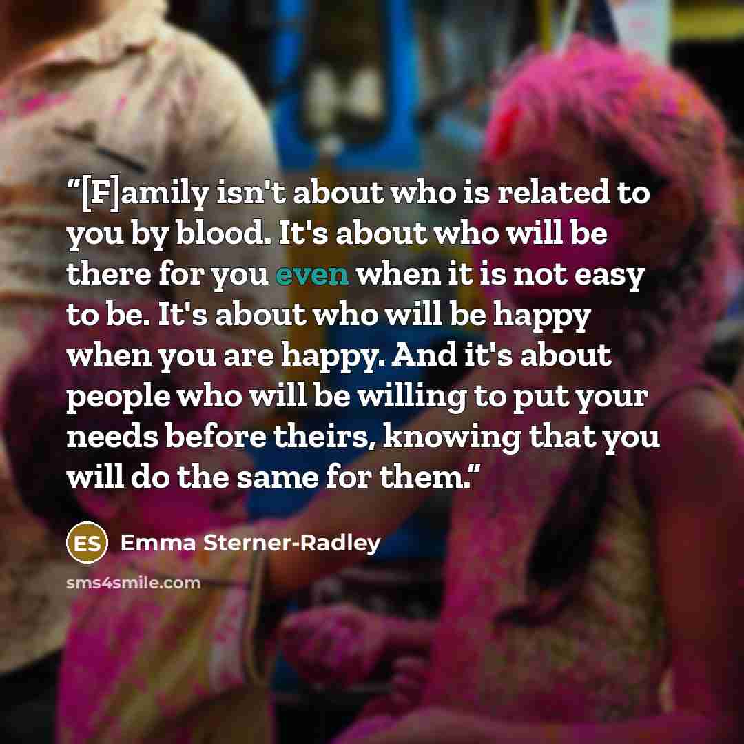 “[F]amily isn't about who is related to you by blood. It's about who will be there for you even when it is not easy to be. It's about who will be happy when you are happy. And it's about people who will be willing to put your needs before theirs, knowing that you will do the same for them.” quote by Emma Sterner-Radley