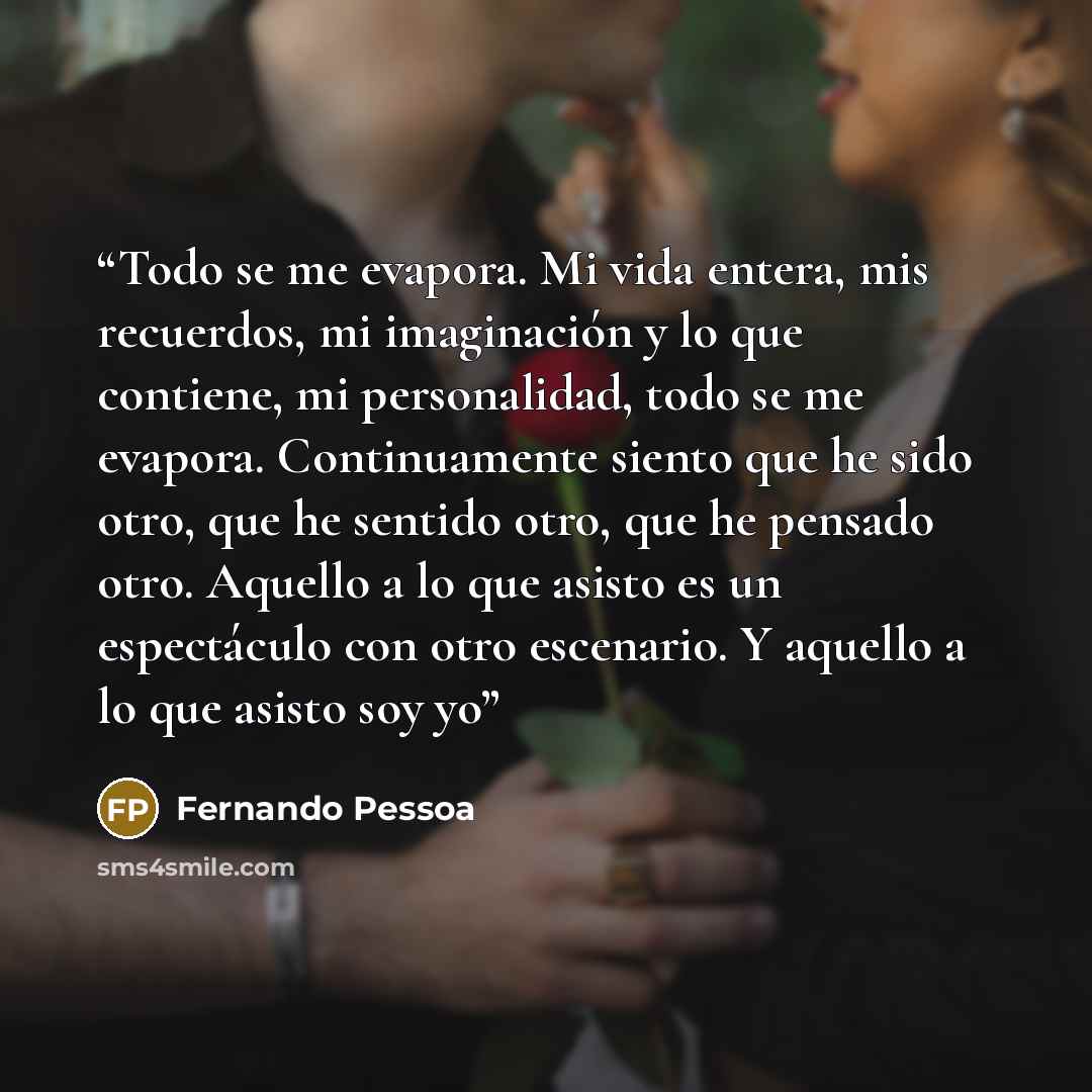 “Todo se me evapora. Mi vida entera, mis recuerdos, mi imaginación y lo que contiene, mi personalidad, todo se me evapora. Continuamente siento que he sido otro, que he sentido otro, que he pensado otro. Aquello a lo que asisto es un espectáculo con otro escenario. Y aquello a lo que asisto soy yo” quote by Fernando Pessoa