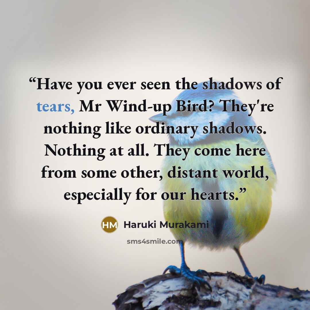“Have you ever seen the shadows of tears, Mr Wind-up Bird? They're nothing like ordinary shadows. Nothing at all. They come here from some other, distant world, especially for our hearts.” quote by Haruki Murakami