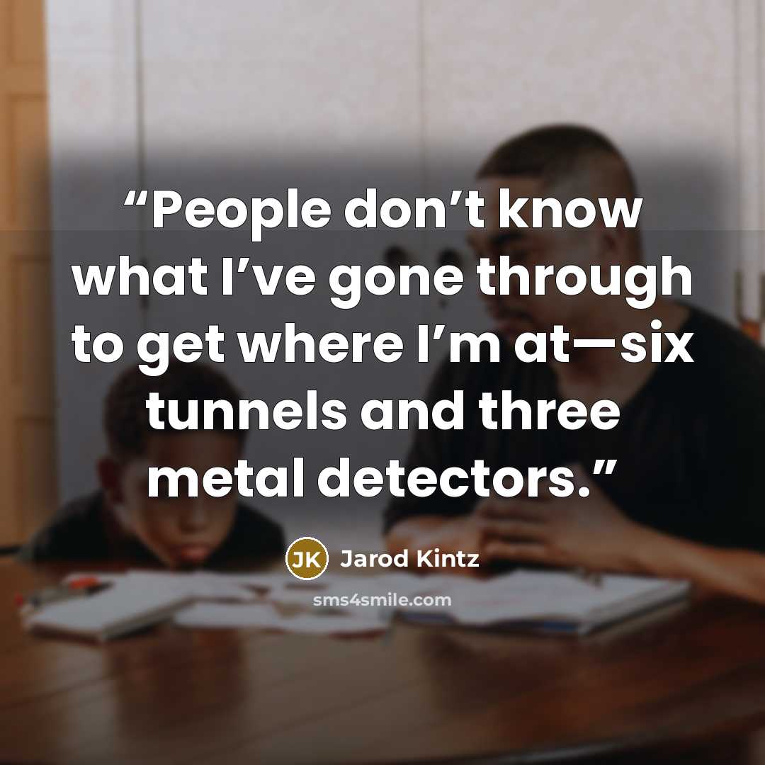“People don’t know what I’ve gone through to get where I’m at—six tunnels and three metal detectors.” quote by Jarod Kintz