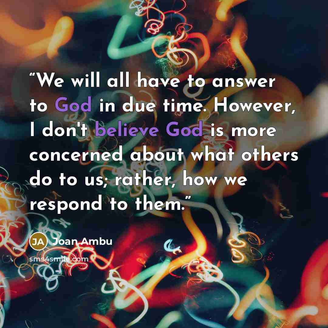 “We will all have to answer to God in due time. However, I don't believe God is more concerned about what others do to us; rather, how we respond to them.” quote by Joan Ambu