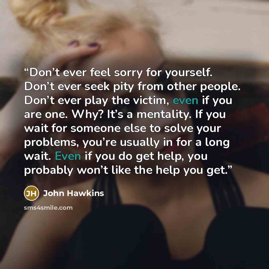 “Don’t ever feel sorry for yourself. Don’t ever seek pity from other people. Don’t ever play the victim, even if you are one. Why? It’s a mentality. If you wait for someone else to solve your problems, you’re usually in for a long wait. Even if you do get help, you probably won’t like the help you…” quote by John Hawkins