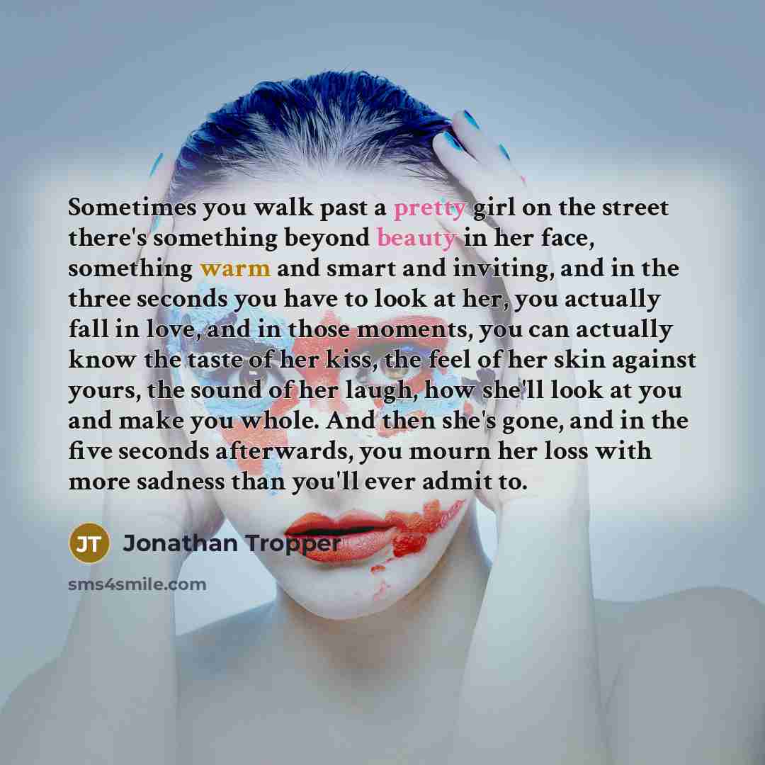 “Sometimes you walk past a pretty girl on the street there's something beyond beauty in her face, something warm and smart and inviting, and in the three seconds you have to look at her, you actually fall in love, and in those moments, you can actually know the taste of her kiss, the feel of her…” quote by Jonathan Tropper