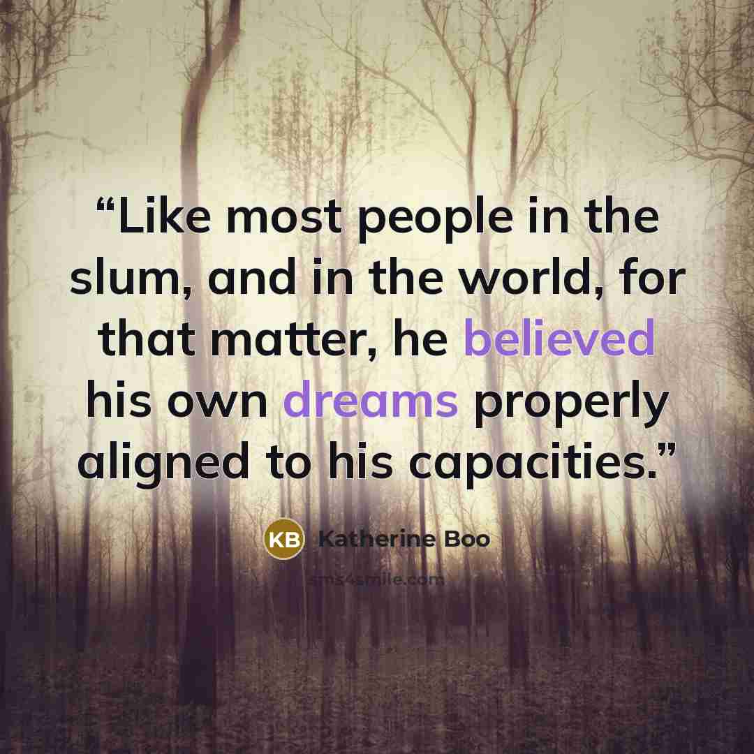 “Like most people in the slum, and in the world, for that matter, he believed his own dreams properly aligned to his capacities.” quote by Katherine Boo
