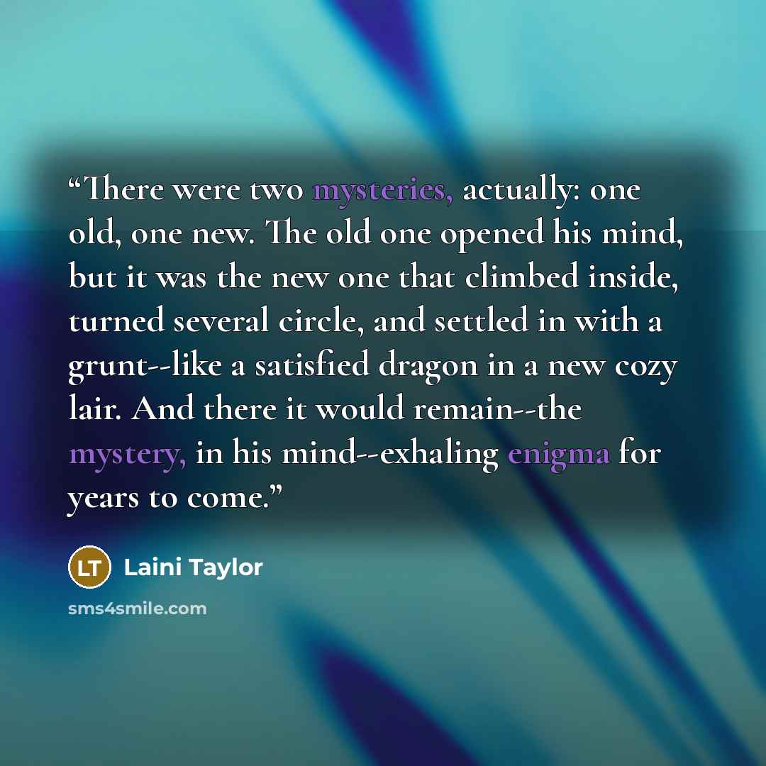 “There were two mysteries, actually: one old, one new. The old one opened his mind, but it was the new one that climbed inside, turned several circle, and settled in with a grunt--like a satisfied dragon in a new cozy lair. And there it would remain--the mystery, in his mind--exhaling enigma for…” quote by Laini Taylor