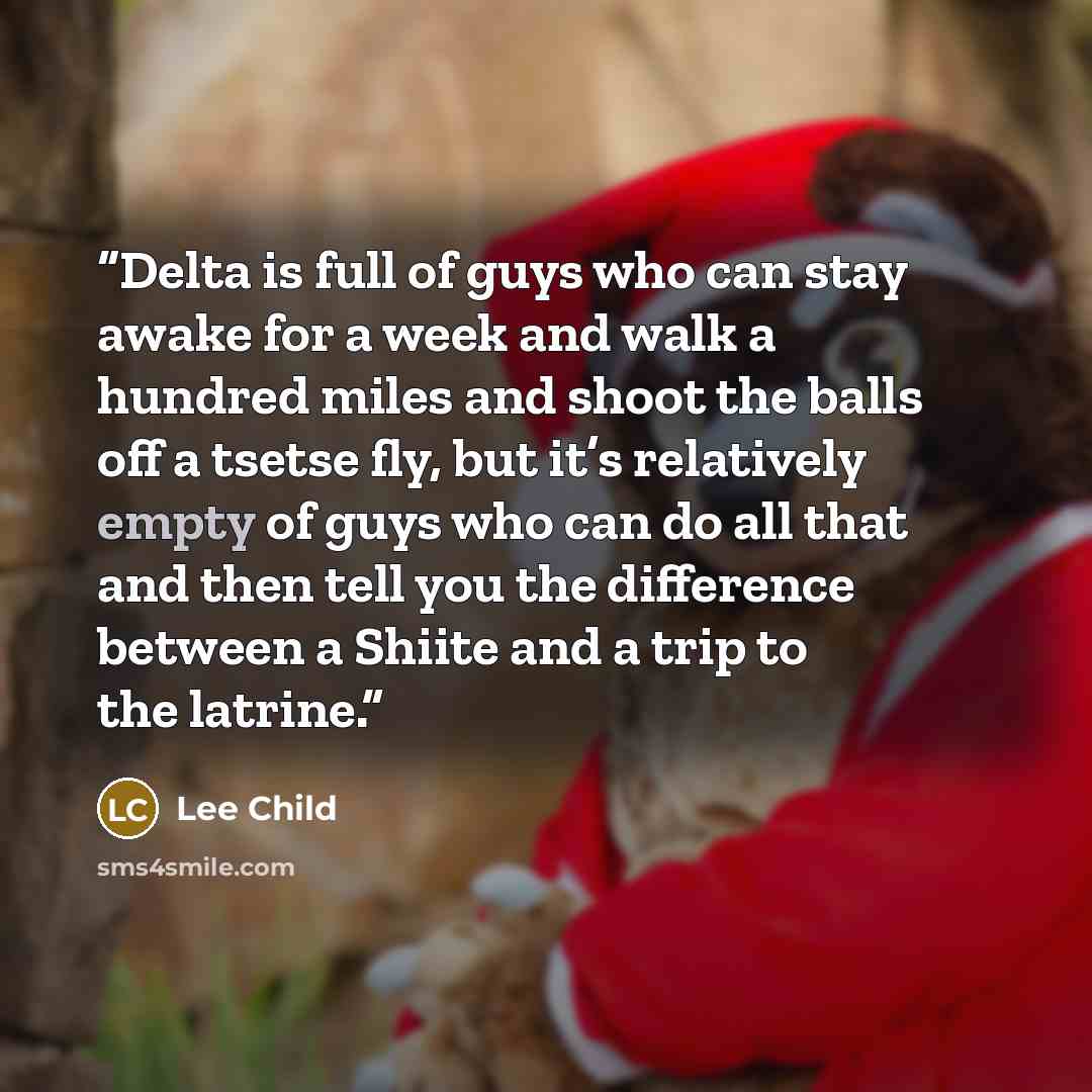 “Delta is full of guys who can stay awake for a week and walk a hundred miles and shoot the balls off a tsetse fly, but it’s relatively empty of guys who can do all that and then tell you the difference between a Shiite and a trip to the latrine.” quote by Lee Child