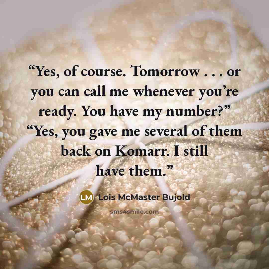 “Yes, of course. Tomorrow . . . or you can call me whenever you’re ready. You have my number?” “Yes, you gave me several of them back on Komarr. I still have them.” quote by Lois McMaster Bujold