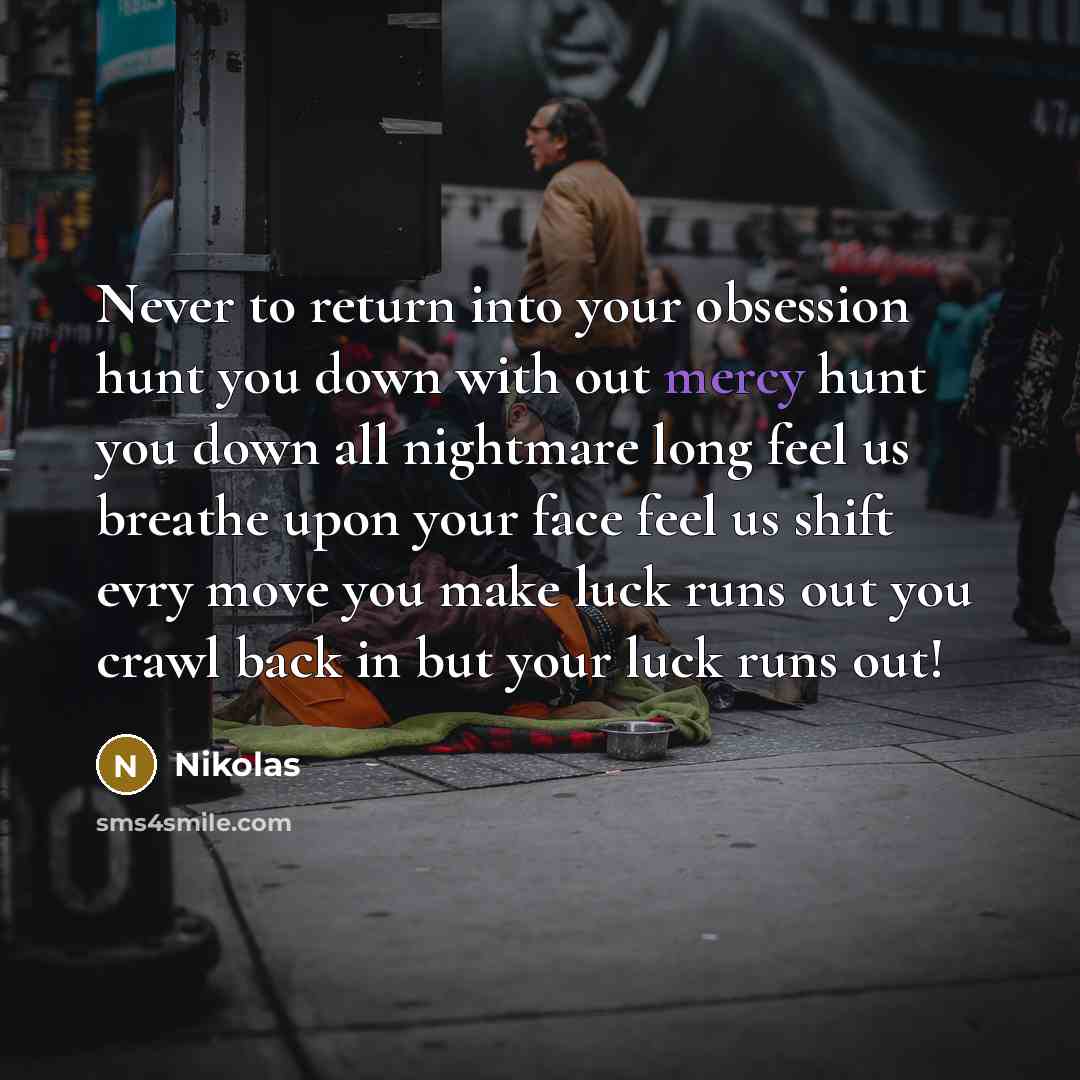“Never to return into your obsession hunt you down with out mercy hunt you down all nightmare long feel us breathe upon your face feel us shift evry move you make luck runs out you crawl back in but your luck runs out!” quote by Nikolas