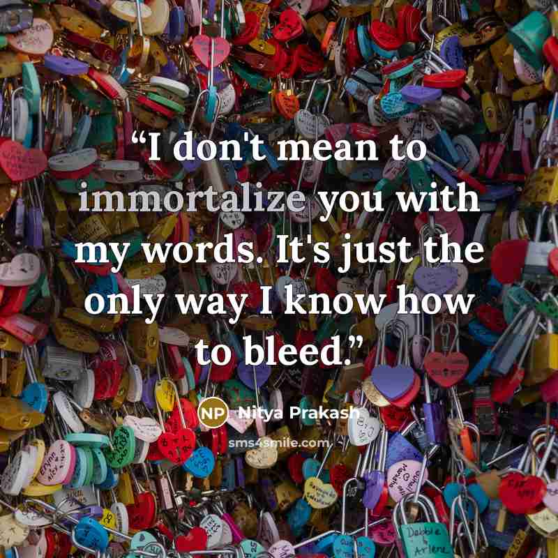 “I don't mean to immortalize you with my words. It's just the only way I know how to bleed.” quote by Nitya Prakash