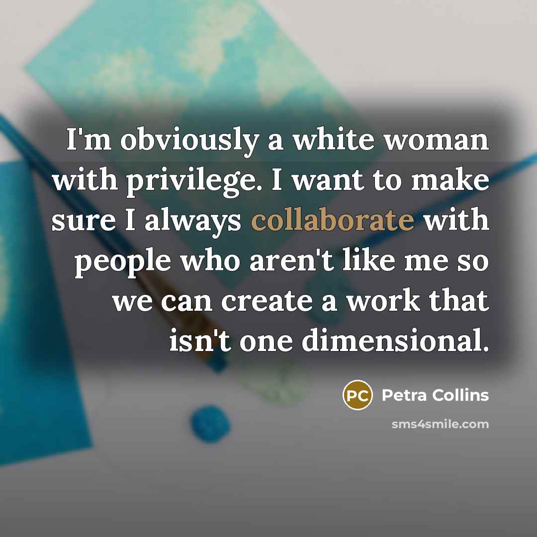 “I'm obviously a white woman with privilege. I want to make sure I always collaborate with people who aren't like me so we can create a work that isn't one dimensional.” quote by Petra Collins