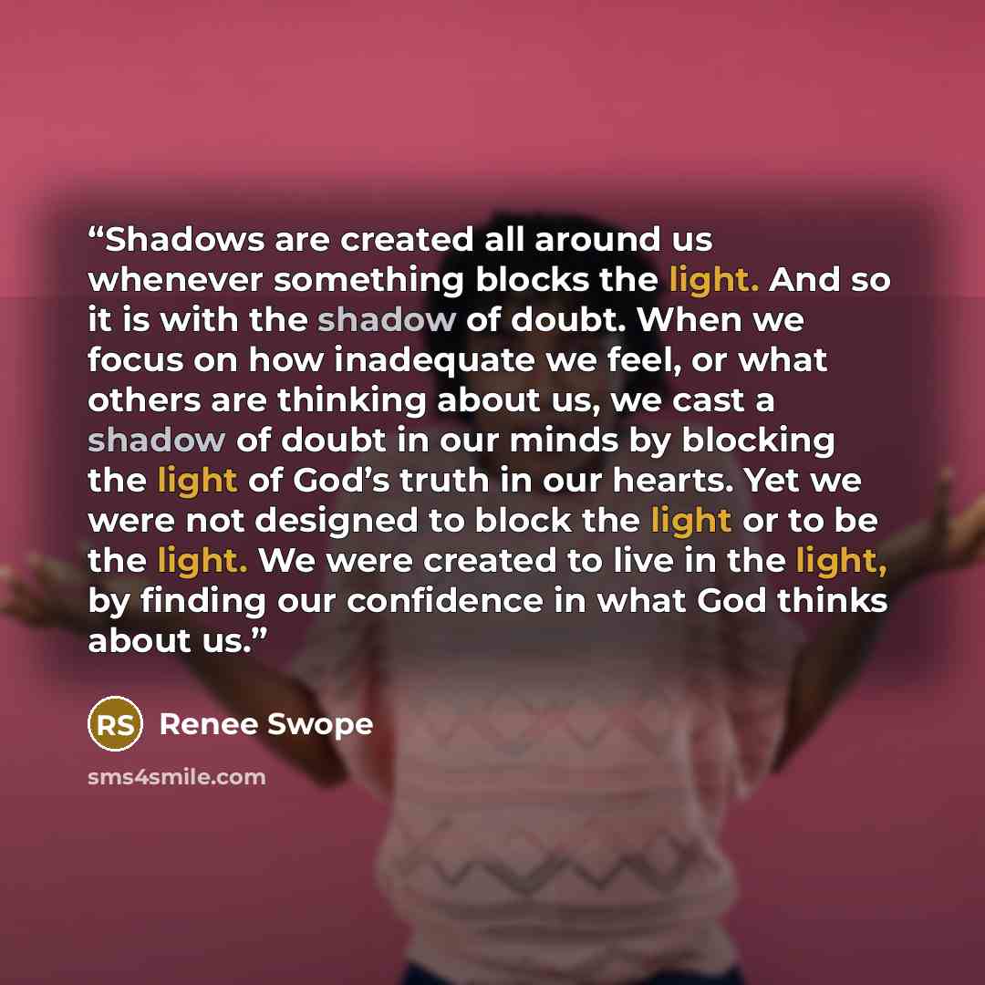“Shadows are created all around us whenever something blocks the light. And so it is with the shadow of doubt. When we focus on how inadequate we feel, or what others are thinking about us, we cast a shadow of doubt in our minds by blocking the light of God’s truth in our hearts. Yet we were not…” quote by Renee Swope