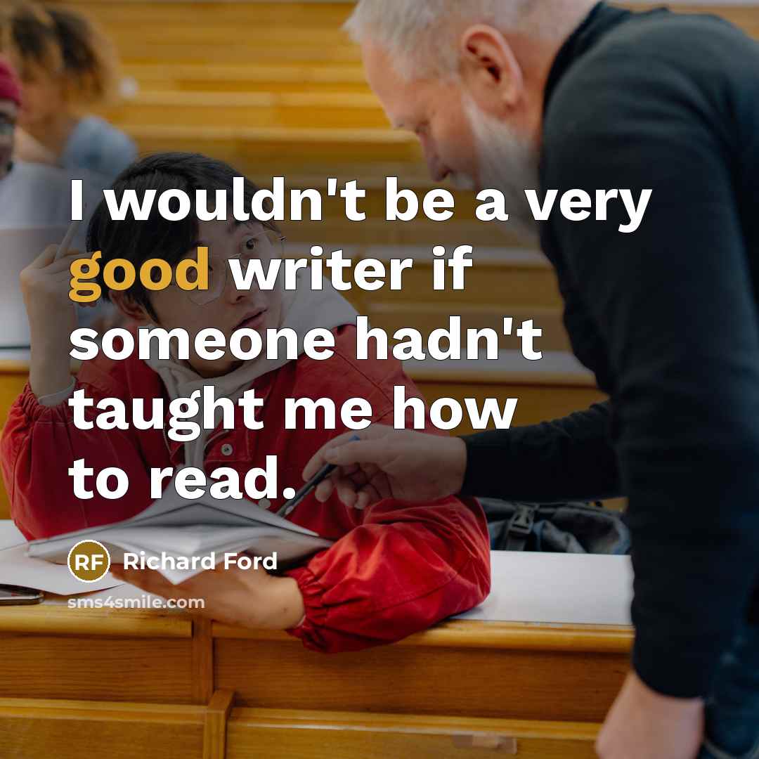 “I wouldn't be a very good writer if someone hadn't taught me how to read.” quote by Richard Ford