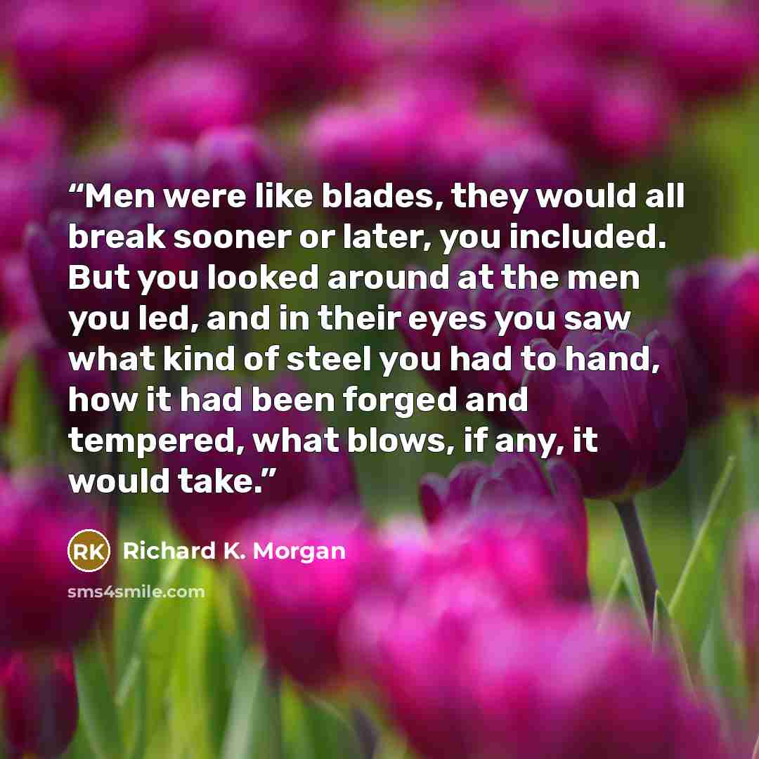 “Men were like blades, they would all break sooner or later, you included. But you looked around at the men you led, and in their eyes you saw what kind of steel you had to hand, how it had been forged and tempered, what blows, if any, it would take.” quote by Richard K. Morgan