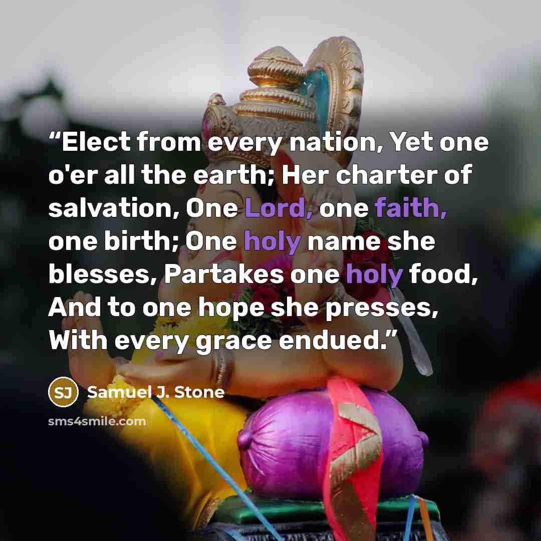 “Elect from every nation, Yet one o'er all the earth; Her charter of salvation, One Lord, one faith, one birth; One holy name she blesses, Partakes one holy food, And to one hope she presses, With every grace endued.” quote by Samuel J. Stone