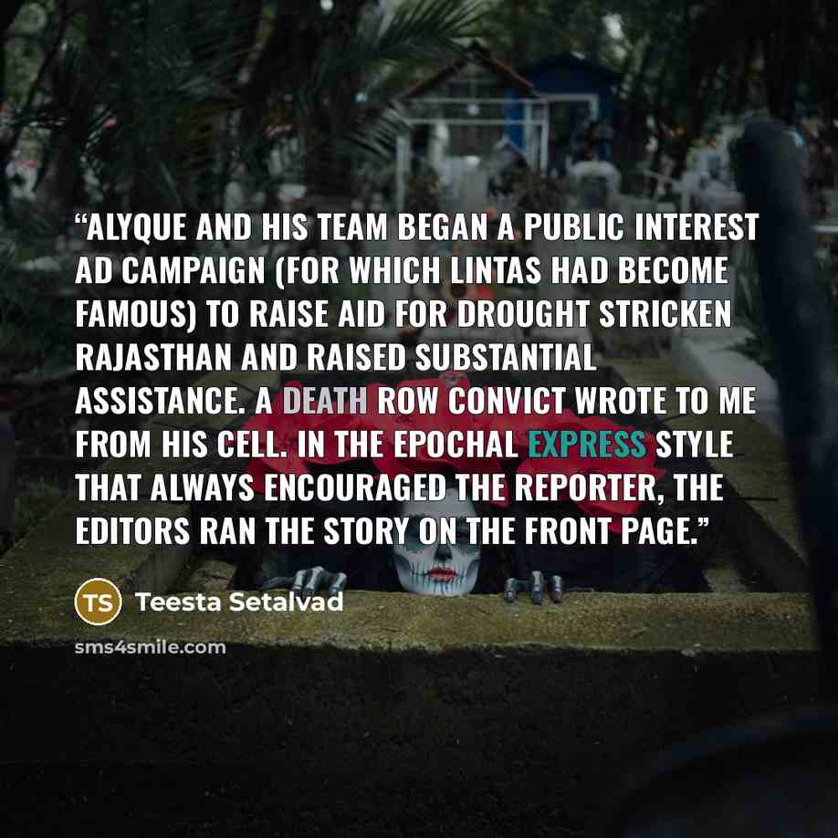 “Alyque and his team began a public interest ad campaign (for which Lintas had become famous) to raise aid for drought stricken Rajasthan and raised substantial assistance. A death row convict wrote to me from his cell. In the epochal Express style that always encouraged the reporter, the editors…” quote by Teesta Setalvad