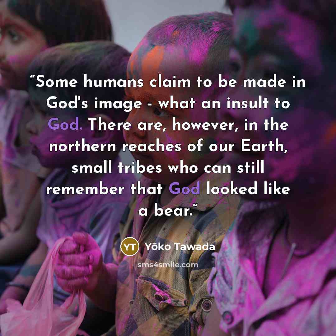 “Some humans claim to be made in God's image - what an insult to God. There are, however, in the northern reaches of our Earth, small tribes who can still remember that God looked like a bear.” quote by Yōko Tawada