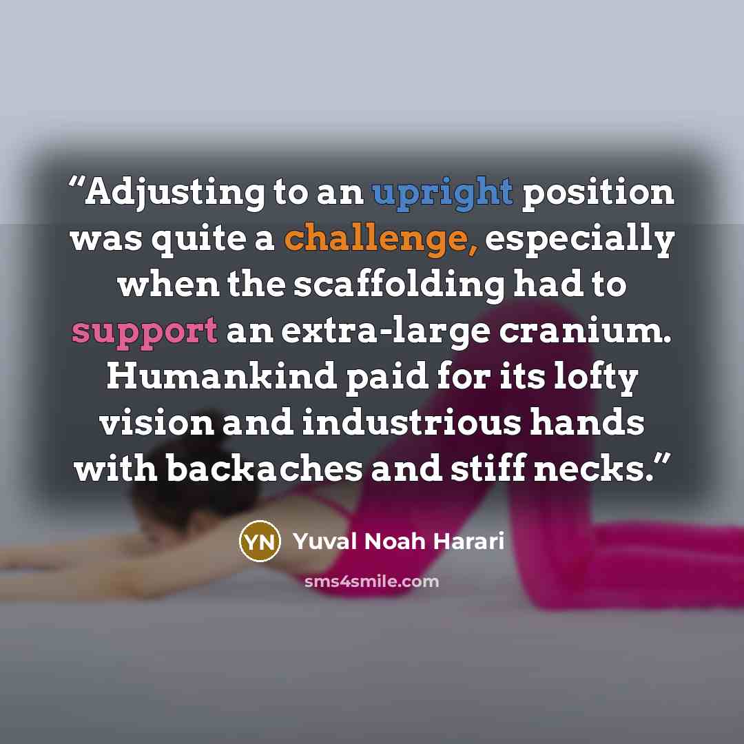 “Adjusting to an upright position was quite a challenge, especially when the scaffolding had to support an extra-large cranium. Humankind paid for its lofty vision and industrious hands with backaches and stiff necks.” quote by Yuval Noah Harari