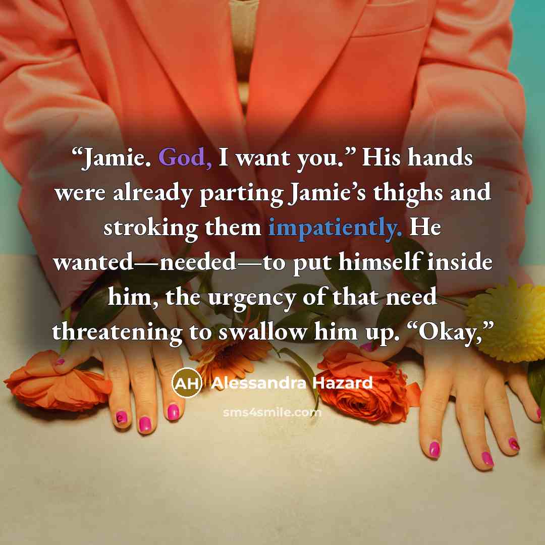 “Jamie. God, I want you.” His hands were already parting Jamie’s thighs and stroking them impatiently. He wanted—needed—to put himself inside him, the urgency of that need threatening to swallow him up. “Okay,” quote by Alessandra Hazard