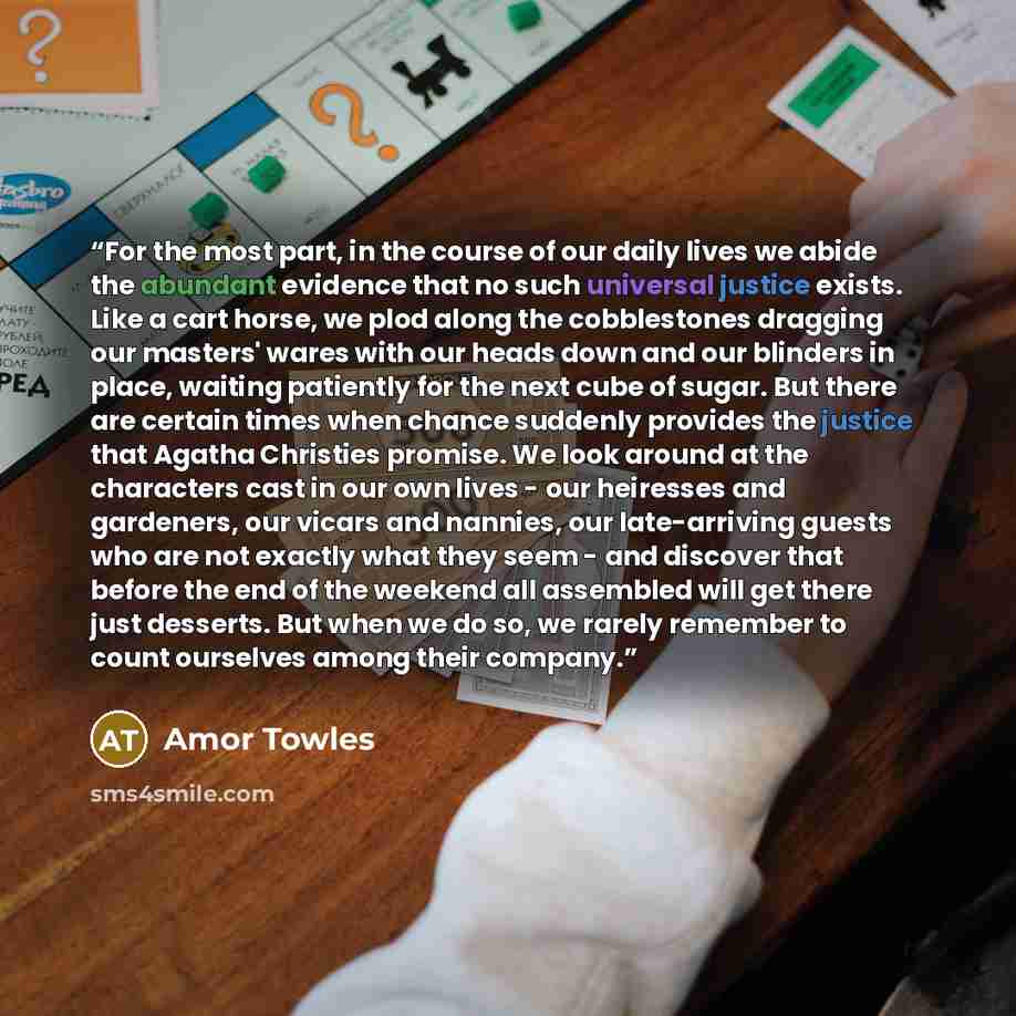 “For the most part, in the course of our daily lives we abide the abundant evidence that no such universal justice exists. Like a cart horse, we plod along the cobblestones dragging our masters' wares with our heads down and our blinders in place, waiting patiently for the next cube of sugar. But…” quote by amor towles