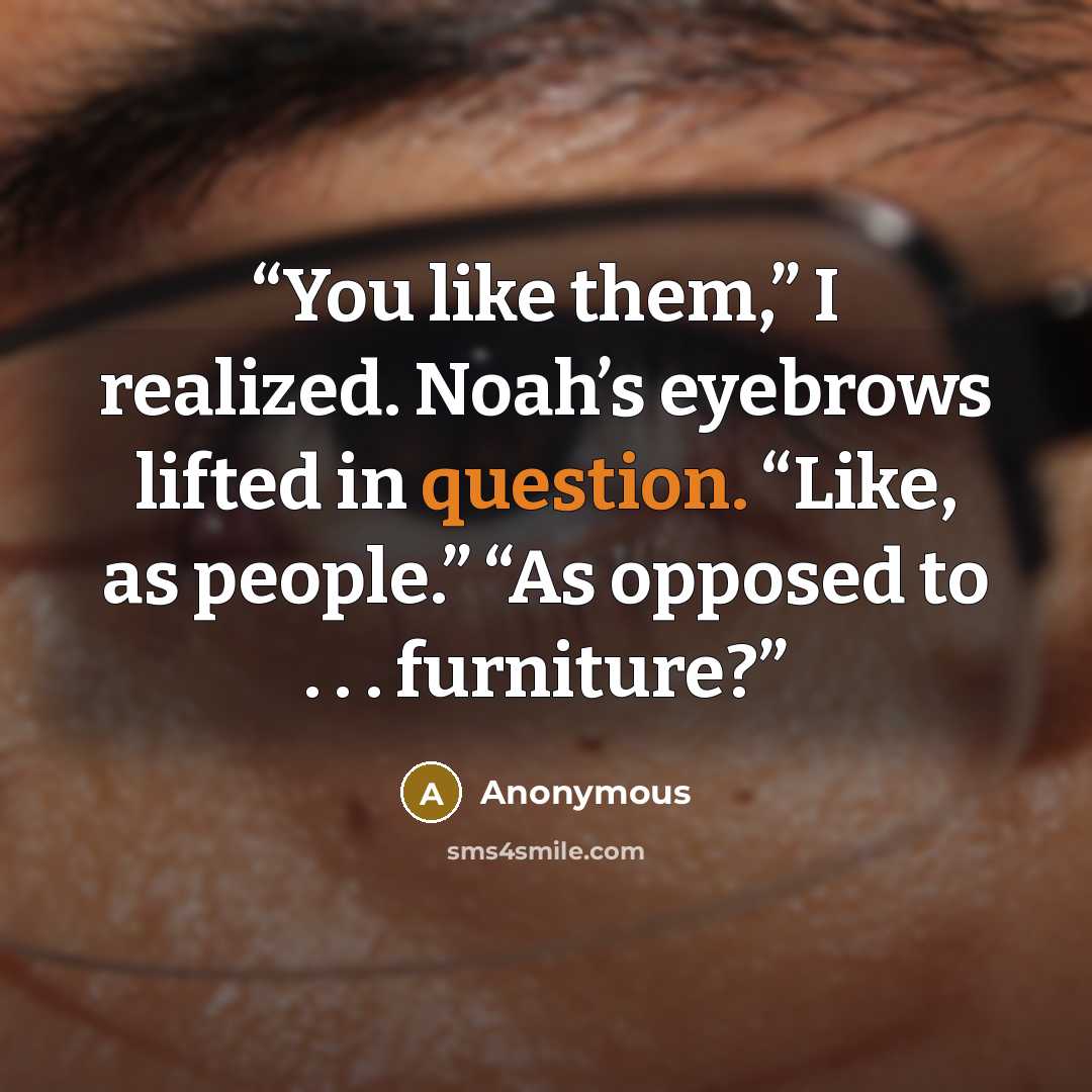 “You like them,” I realized. Noah’s eyebrows lifted in question. “Like, as people.” “As opposed to . . . furniture?” quote by Anonymous