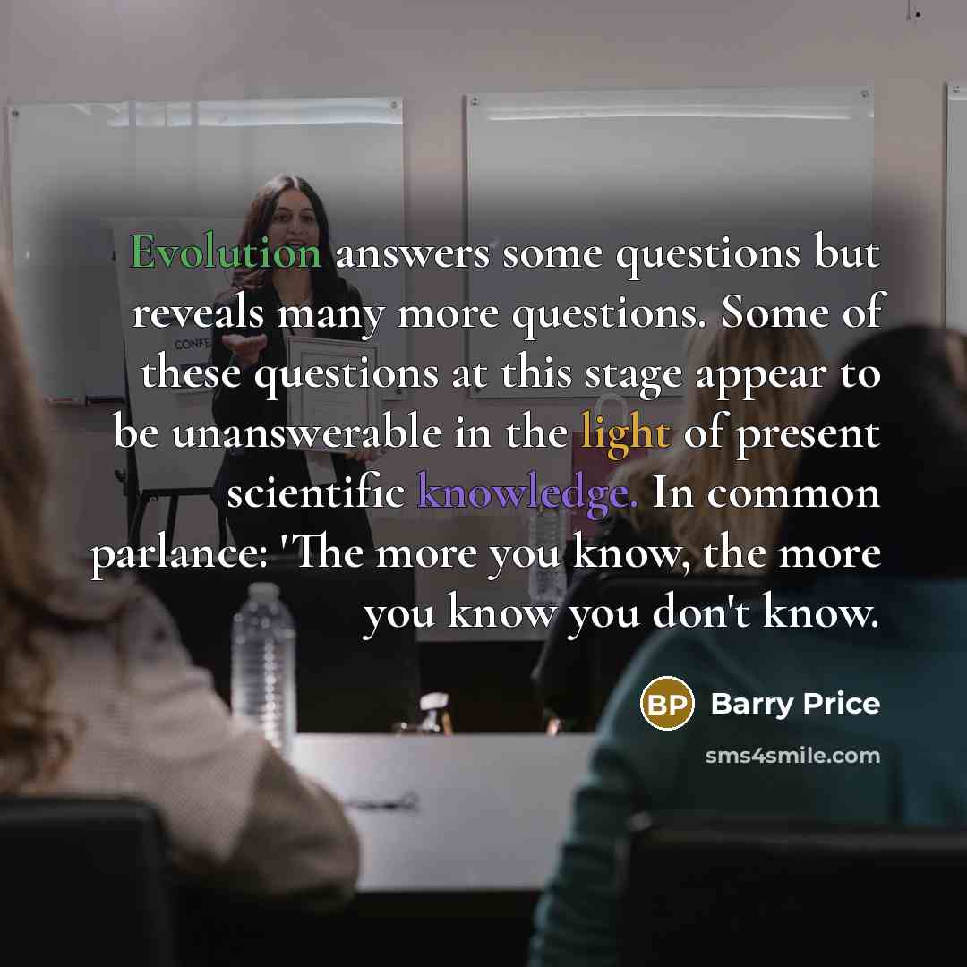 “Evolution answers some questions but reveals many more questions. Some of these questions at this stage appear to be unanswerable in the light of present scientific knowledge. In common parlance: 'The more you know, the more you know you don't know.” quote by Barry Price