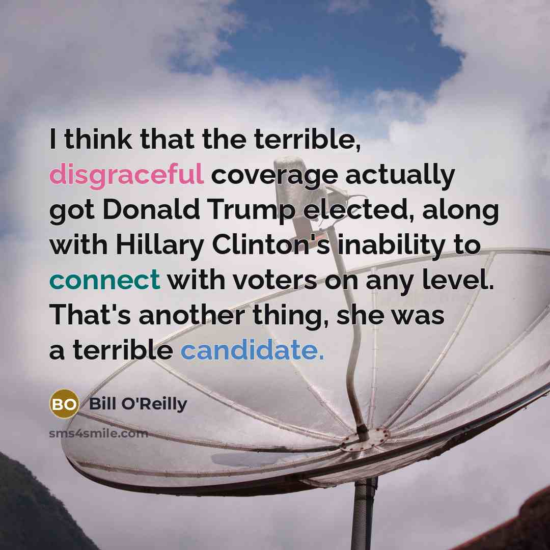 “I think that the terrible, disgraceful coverage actually got Donald Trump elected, along with Hillary Clinton's inability to connect with voters on any level. That's another thing, she was a terrible candidate.” quote by Bill O'Reilly