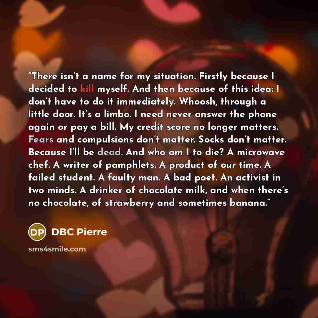 “There isn’t a name for my situation. Firstly because I decided to kill myself. And then because of this idea: I don’t have to do it immediately. Whoosh, through a little door. It’s a limbo. I need never answer the phone again or pay a bill. My credit score no longer matters. Fears and compulsions…” quote by DBC Pierre