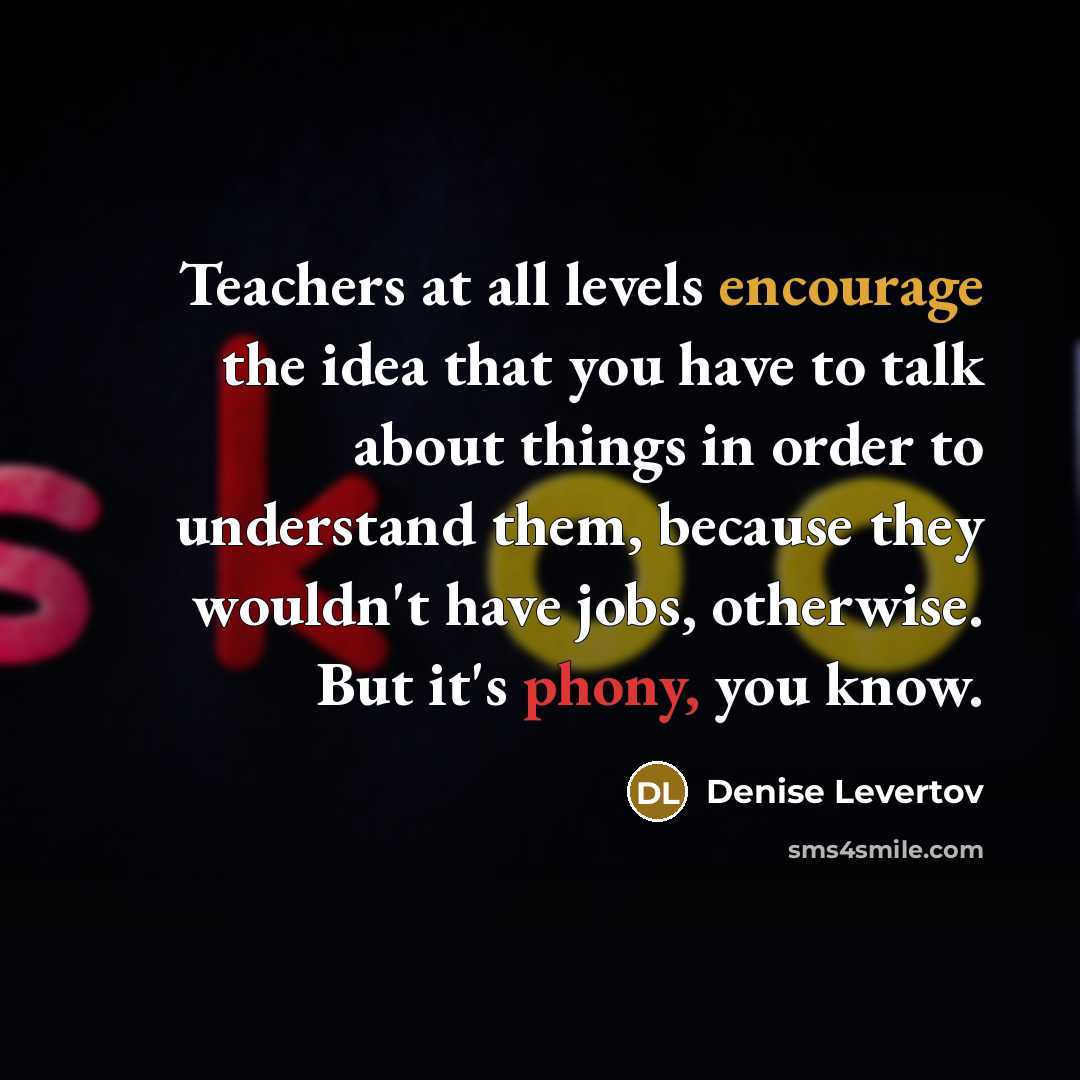 “Teachers at all levels encourage the idea that you have to talk about things in order to understand them, because they wouldn't have jobs, otherwise. But it's phony, you know.” quote by Denise Levertov