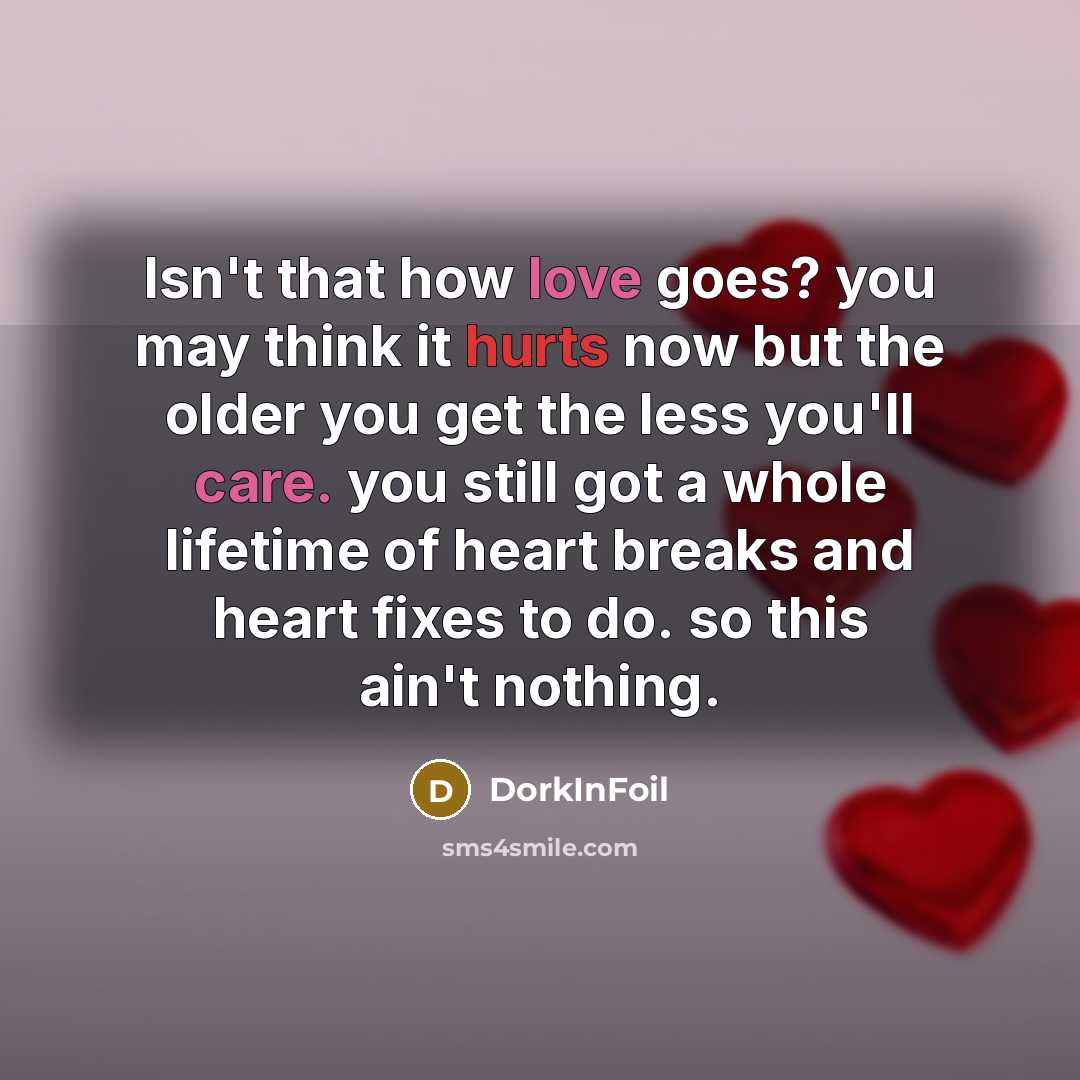 “Isn't that how love goes? you may think it hurts now but the older you get the less you'll care. you still got a whole lifetime of heart breaks and heart fixes to do. so this ain't nothing.” quote by DorkInFoil