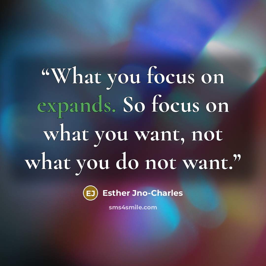 “What you focus on expands. So focus on what you want, not what you do not want.” quote by Esther Jno-Charles
