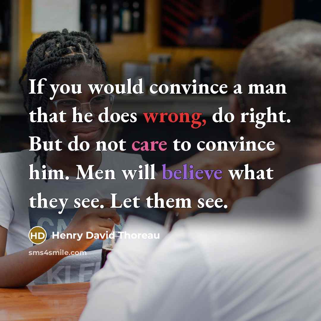 “If you would convince a man that he does wrong, do right. But do not care to convince him. Men will believe what they see. Let them see.” quote by Henry David Thoreau