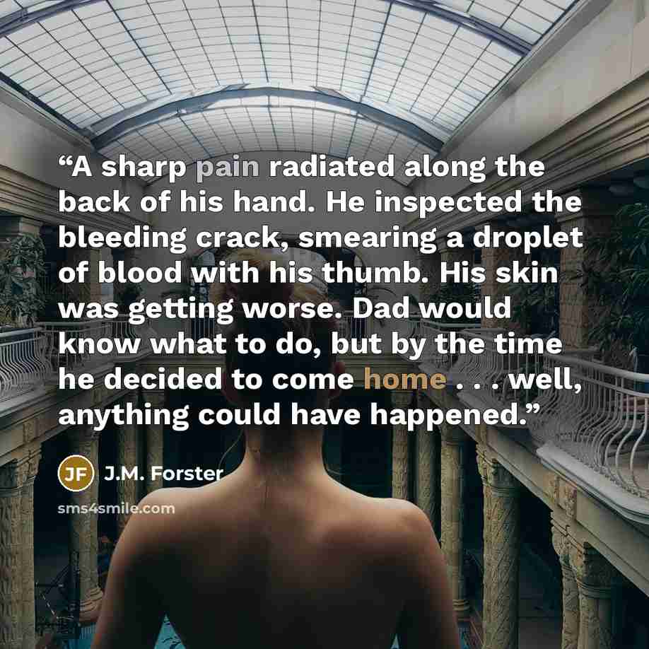 “A sharp pain radiated along the back of his hand. He inspected the bleeding crack, smearing a droplet of blood with his thumb. His skin was getting worse. Dad would know what to do, but by the time he decided to come home . . . well, anything could have happened.” quote by J.M. Forster