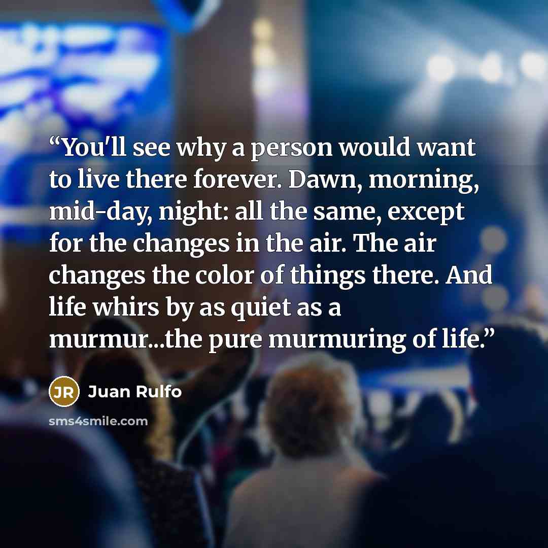 “You'll see why a person would want to live there forever. Dawn, morning, mid-day, night: all the same, except for the changes in the air. The air changes the color of things there. And life whirs by as quiet as a murmur...the pure murmuring of life.” quote by Juan Rulfo